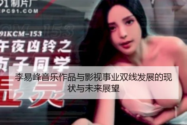 李易峰音乐作品与影视事业双线发展的现状与未来展望